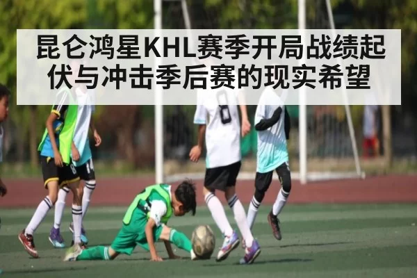 昆仑鸿星KHL赛季开局战绩起伏与冲击季后赛的现实希望